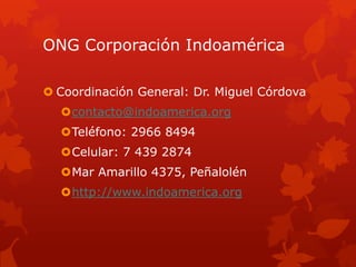 ONG Corporación Indoamérica
 Coordinación General: Dr. Miguel Córdova
contacto@indoamerica.org
Teléfono: 2966 8494
Celular: 7 439 2874
Mar Amarillo 4375, Peñalolén
http://www.indoamerica.org
 