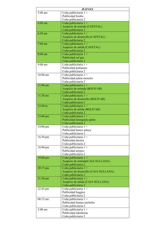 JUEVES
5:00 am Cuña publicitaria 1 +
Publicidad bimbo
Cuña publicitaria 2
6:00 am Cuña publicitaria 1 +
Auspicio de entrada (CAFETAL)
Cuña publicitaria 2
6:30 am Cuña publicitaria 1 +
Auspicio de desarrollo (CAFETAL)
Cuña publicitaria 2
7:00 am Cuña publicitaria 1 +
Auspicio de salida (CAFETAL)
Cuña publicitaria 2
8:00 am Cuña publicitaria 1 +
Publicidad sol gas
Cuña publicitaria 2
9:00 am Cuña publicitaria 1 +
Publicidad pediasure
Cuña publicitaria 2
10:00 am Cuña publicitaria 1 +
Publicidad jabón moncler
Cuña publicitaria 2
11:00 am Cuña publicitaria 1 +
Auspicio de entrada (BOLIVAR)
Cuña publicitaria 2
11:30 am Cuña publicitaria 1 +
Auspicio de desarrollo (BOLIVAR)
Cuña publicitaria 2
12:00 m Cuña publicitaria 1 +
Auspicio de salida (BOLIVAR)
Cuña publicitaria 2
13:00 pm Cuña publicitaria 1 +
Publicidad detergente patito
Cuña publicitaria 2
14:00 pm Cuña publicitaria 1 +
Publicidad banco azteca
Cuña publicitaria 2
16:30 pm Cuña publicitaria 1 +
Publicidad doritos
Cuña publicitaria 2
18:00 pm Cuña publicitaria 1 +
Publicidad anypso
Cuña publicitaria 2
19:00 pm Cuña publicitaria 1 +
Auspicio de entrada(CAJA SULLANA)
Cuña publicitaria 2
20:15 pm Cuña publicitaria 1 +
Auspicio de desarrollo (CAJA SULLANA)
Cuña publicitaria 2
21:30 pm Cuña publicitaria 1 +
Auspicio de salida (CAJA SULLANA)
Cuña publicitaria 2
22:45 pm Cuña publicitaria 1 +
Publicidad huggies
Cuña publicitaria 2
00:15 am Cuña publicitaria 1 +
Publicidad llantas michelin
Cuña publicitaria 2
3:00 am Cuña publicitaria 1 +
Publicidad inkafarma
Cuña publicitaria 2
 