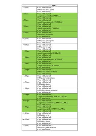 VIERNES
5:00 am Cuña publicitaria 1 +
Publicidad leche gloria
Cuña publicitaria 2
6:00 am Cuña publicitaria 1 +
Auspicio de entrada (CAFETAL)
Cuña publicitaria 2
6:30 am Cuña publicitaria 1 +
Auspicio de desarrollo (CAFETAL)
Cuña publicitaria 2
7:00 am Cuña publicitaria 1 +
Auspicio de salida (CAFETAL)
Cuña publicitaria 2
8:00 am Cuña publicitaria 1 +
Publicidad inkafarma
Cuña publicitaria 2
9:00 am Cuña publicitaria 1 +
Publicidad lejía sapolio
Cuña publicitaria 2
10:00 am Cuña publicitaria 1 +
Publicidad lavaggie
Cuña publicitaria 2
11:00 am Cuña publicitaria 1 +
Auspicio de entrada (BOLIVAR)
Cuña publicitaria 2
11:30 am Cuña publicitaria 1 +
Auspicio de desarrollo (BOLIVAR)
Cuña publicitaria 2
12:00 m Cuña publicitaria 1 +
Auspicio de salida (BOLIVAR)
Cuña publicitaria 2
13:00 pm Cuña publicitaria 1 +
Publicidad llantas michelin
Cuña publicitaria 2
14:00 pm Cuña publicitaria 1 +
Publicidad banco azteca
Cuña publicitaria 2
16:30 pm Cuña publicitaria 1 +
Publicidad doritos
Cuña publicitaria 2
18:00 pm Cuña publicitaria 1 +
Publicidad detergente patito
Cuña publicitaria 2
19:00 pm Cuña publicitaria 1 +
Auspicio de entrada (CAJA SULLANA)
Cuña publicitaria 2
20:15 pm Cuña publicitaria 1 +
Auspicio de desarrollo (CAJA SULLANA)
Cuña publicitaria 2
21:30 pm Cuña publicitaria 1 +
Auspicio de salida (CAJA SULLANA)
Cuña publicitaria 2
22:45 pm Cuña publicitaria 1 +
Publicidad sprite
Cuña publicitaria 2
00:15 am Cuña publicitaria 1 +
Publicidad pilsen
Cuña publicitaria 2
3:00 am Cuña publicitaria 1 +
Publicidad jabón moncler
Cuña publicitaria 2
 