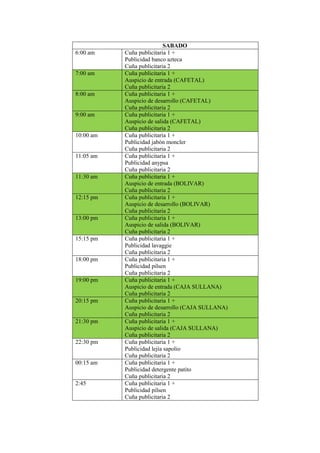 SABADO
6:00 am Cuña publicitaria 1 +
Publicidad banco azteca
Cuña publicitaria 2
7:00 am Cuña publicitaria 1 +
Auspicio de entrada (CAFETAL)
Cuña publicitaria 2
8:00 am Cuña publicitaria 1 +
Auspicio de desarrollo (CAFETAL)
Cuña publicitaria 2
9:00 am Cuña publicitaria 1 +
Auspicio de salida (CAFETAL)
Cuña publicitaria 2
10:00 am Cuña publicitaria 1 +
Publicidad jabón moncler
Cuña publicitaria 2
11:05 am Cuña publicitaria 1 +
Publicidad anypsa
Cuña publicitaria 2
11:30 am Cuña publicitaria 1 +
Auspicio de entrada (BOLIVAR)
Cuña publicitaria 2
12:15 pm Cuña publicitaria 1 +
Auspicio de desarrollo (BOLIVAR)
Cuña publicitaria 2
13:00 pm Cuña publicitaria 1 +
Auspicio de salida (BOLIVAR)
Cuña publicitaria 2
15:15 pm Cuña publicitaria 1 +
Publicidad lavaggie
Cuña publicitaria 2
18:00 pm Cuña publicitaria 1 +
Publicidad pilsen
Cuña publicitaria 2
19:00 pm Cuña publicitaria 1 +
Auspicio de entrada (CAJA SULLANA)
Cuña publicitaria 2
20:15 pm Cuña publicitaria 1 +
Auspicio de desarrollo (CAJA SULLANA)
Cuña publicitaria 2
21:30 pm Cuña publicitaria 1 +
Auspicio de salida (CAJA SULLANA)
Cuña publicitaria 2
22:30 pm Cuña publicitaria 1 +
Publicidad lejía sapolio
Cuña publicitaria 2
00:15 am Cuña publicitaria 1 +
Publicidad detergente patito
Cuña publicitaria 2
2:45 Cuña publicitaria 1 +
Publicidad pilsen
Cuña publicitaria 2
 