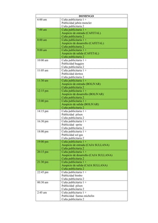 DOMINGO
6:00 am Cuña publicitaria 1 +
Publicidad jabón moncler
Cuña publicitaria 2
7:00 am Cuña publicitaria 1 +
Auspicio de entrada (CAFETAL)
Cuña publicitaria 2
8:00 am Cuña publicitaria 1 +
Auspicio de desarrollo (CAFETAL)
Cuña publicitaria 2
9:00 am Cuña publicitaria 1 +
Auspicio de salida (CAFETAL)
Cuña publicitaria 2
10:00 am Cuña publicitaria 1 +
Publicidad huggies
Cuña publicitaria 2
11:05 am Cuña publicitaria 1 +
Publicidad doritos
Cuña publicitaria 2
11:30 am Cuña publicitaria 1 +
Auspicio de entrada (BOLIVAR)
Cuña publicitaria 2
12:15 pm Cuña publicitaria 1 +
Auspicio de desarrollo (BOLIVAR)
Cuña publicitaria 2
13:00 pm Cuña publicitaria 1 +
Auspicio de salida (BOLIVAR)
Cuña publicitaria 2
14:15 pm Cuña publicitaria 1 +
Publicidad pilsen
Cuña publicitaria 2
16:30 pm Cuña publicitaria 1 +
Publicidad sprite
Cuña publicitaria 2
18:00 pm Cuña publicitaria 1 +
Publicidad sol gas
Cuña publicitaria 2
19:00 pm Cuña publicitaria 1 +
Auspicio de entrada (CAJA SULLANA)
Cuña publicitaria 2
20:15 pm Cuña publicitaria 1 +
Auspicio de desarrollo (CAJA SULLANA)
Cuña publicitaria 2
21:30 pm Cuña publicitaria 1 +
Auspicio de salida (CAJA SULLANA)
Cuña publicitaria 2
22:45 pm Cuña publicitaria 1 +
Publicidad bimbo
Cuña publicitaria 2
00:30 am Cuña publicitaria 1 +
Publicidad pilsen
Cuña publicitaria 2
2:45 am Cuña publicitaria 1 +
Publicidad llantas michelin
Cuña publicitaria 2
 