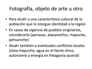 Fotografía, objeto de arte u otro
• Para aludir a una característica cultural de la
población que le otorgue identidad a la región
• En casos de vigencia de pueblos originarios,
considerarlo (aymaras, atacameños, mapuche,
pehuenche)
• Aludir también a eventuales conflictos locales
(zona mapuche, agua en el Norte chico,
autonomía y energía en Patagonia austral)
 