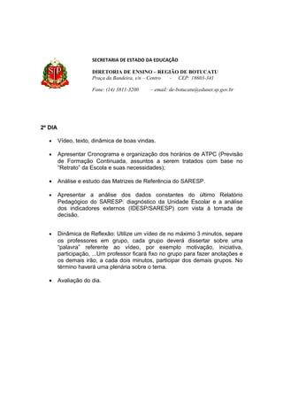 SECRETARIA DE ESTADO DA EDUCAÇÃO

                      DIRETORIA DE ENSINO – REGIÃO DE BOTUCATU
                      Praça da Bandeira, s/n – Centro - CEP: 18603-341

                      Fone: (14) 3811-3200   – email: de-botucatu@edunet.sp.gov.br




2º DIA

   •     Vídeo, texto, dinâmica de boas vindas.

   •     Apresentar Cronograma e organização dos horários de ATPC (Previsão
         de Formação Continuada, assuntos a serem tratados com base no
         “Retrato” da Escola e suas necessidades);

   •     Análise e estudo das Matrizes de Referência do SARESP.

   •     Apresentar a análise dos dados constantes do último Relatório
         Pedagógico do SARESP: diagnóstico da Unidade Escolar e a análise
         dos indicadores externos (IDESP/SARESP) com vista à tomada de
         decisão.


   •     Dinâmica de Reflexão: Utilize um vídeo de no máximo 3 minutos, separe
         os professores em grupo, cada grupo deverá dissertar sobre uma
         “palavra” referente ao vídeo, por exemplo motivação, iniciativa,
         participação, ...Um professor ficará fixo no grupo para fazer anotações e
         os demais irão, a cada dois minutos, participar dos demais grupos. No
         término haverá uma plenária sobre o tema.

   •     Avaliação do dia.
 