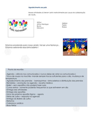 Agradecimento aos pais


                         Nossas atividades só deram certo neste bimestre por causa da colaboração
                         de vocês.



                                   Arthur
                                                                   Melissa
                                   Arthur Henrique
                                                                   Pedro
                                   Bruno
                                                                   Raissa
                                   Giovanni




Estamos ensaiando para nosso arraiá. Vai ser uma festança .
Estamos adorando essa brincadeira !




  Pauta da reunião

- Agenda – ciência nos comunicados ( nunca deixe de vistar os comunicados )
- Troca de roupa na mochila- mande sempre trocas suficientes para o dia, mudança de
temperatura
- Agradecimento das prendas - barraquinhas – brincadeiras e distribuição das prendas
- Remédios – anotação na agenda – receita médica
- Ballet – sem sapatilha não poderá fazer aula
- Cursos extras – somente poderão frequentar os que estiverem em dia
- Entrega das atividades
- Entrega das apostilas
- Início da próxima apostila Sigma - agosto
- Férias de Julho – resposta na agenda
- Entrega do Boleto de Julho
- Reforma                                    .
- Cobrança Jurídica
- Boas Férias
 