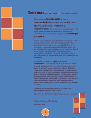 Tenemos una propuesta para todos ustedes!
                 imaginación y toda su
    Echen a volar su
    creatividad para convertirse en investigadores,
    editores, publicistas, reporteros y
    diagramadores. Remplazaremos la prueba coeficiente dos
    por un trabajo colaborativo consistente en invitarlos a ser
    constructores de una revista para la asignatura de Psicología
    y Filosofía.
    Creemos en que podemos aprender de diversas maneras, y nada
    mejor que hacerlo desde la creación y la colaboración. Hemos
    querido darle una mirada nueva a la evaluación final de la
    asignatura a través de una actividad que les aporte algo más
    que la tradicional prueba escrita para la cual estudias un día y al
    otro te olvidas, y que los invite a reflexionar en torno a
    problemáticas contingentes y de interés para todos y todas a
    partir del contexto en el que ustedes viven día a día y comparten
    experiencias.

    La invitación es trabajar en equipo, de manera
    colaborativa… ¿Qué significa eso? Al igual que en un equipo
    de fútbol, cada jugador tiene un rol determinado que conoce y
    realiza de la mejor manera posible, pero además del trabajo
    individual, el jugador se hace responsable por su equipo, y no le
    falla. Así es como no todos son arqueros ni todos son delanteros ni
    defensa, pero si no hubiera un defensa, los esfuerzos del arquero
    serían en vano y el equipo, aunque tenga al mejor goleador no
    podría impedir que le hagan goles. Qué rol ocupa cada uno en el
    juego depende de sus habilidades, pero deben ponerlas en
    práctica por el bien del grupo. Eso es colaboración, eso es trabajo
    en equipo.

    El material que ustedes están viendo es un esfuerzo por
    orientarlos en la resolución de su trabajo.

    ¡Esperamos que disfruten investigando, aprendiendo y creando!



    Profesoras Angelina, Alba, Camila.

    Noviembre 2012.



                    2
 