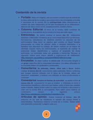 Contenido de la revista
   Portada. Debe ser original, con un nombre creativo que dé cuenta de
      la línea editorial de la revista y que promocione los principales artículos
      o secciones de la revista. En la contraportada debe incorporarse el
      nombre de cada integrante y el rol que desempeñó en su elaboración.
      Además de datos como curso, establecimiento, ciudad y fecha.
   Columna Editorial.           Al inicio de la revista, debe comentar de
      forma amena, el propósito de la revista y la línea que ésta sigue.
     Entrevistas.       Se deben realizar al menos dos (2)          entrevistas
      distintas a diferentes miembros de la comunidad educativa (profesores,
      funcionarios, estudiantes de distintos niveles) La elección de los
      entrevistados debe tener un objetivo que ustedes se hayan trazado
      previamente en vistas de obtener datos o miradas relevantes a la
      temática que abordará su trabajo. Se deben realizar en un marco de
      absoluto respeto hacia los entrevistados, al momento de realizar la
      entrevista deben identificarse y explicar el propósito de dicha
      entrevista. La entrevista debe ser grabada y transcrita. Revisen el
      siguiente enlace para mayor detalle y sugerencias de realización:
      http://eamane.lacoctelera.net/post/2006/03/29/entrevista
     Encuestas. Se debe realizar al menos una       (1) encuesta dirigida a
      un grupo específico de la comunidad educativa. Los datos obtenidos de
      la encuesta deben ser graficados y analizados.
     Comentarios          de películas, videos, sitios web o libros. Deben
      realizar al menos dos (2) comentarios sobre películas, libros o artículos
      que tengan estricta relación con el tema de la revista, deben ser
      descritos, analizados, y mostrar una reflexión en torno al documento a
      comentar.
     Comentarios         basados en fuentes de autoridad, se deben incluir al
      menos dos (2) comentarios en que se analice y reflexione en torno a
      documentos científicos o técnicos que hablen sobre el tema que ustedes
      están tratando. Deben incluir todos los datos de la fuente o documento y
      citar con la norma APA si corresponde. Para saber cómo realizar un
      comentario,         revisen          el        siguiente         enlace:
      http://www.webdianoia.com/estudiar/comentario.htm
     Artículos de opinión.           Deben redactar al menos dos (2)
      artículos en los que se manifieste la opinión del equipo frente a
      determinados fenómenos relativos al tema de la revista. Deben tener
      una extensión mínima de ½ página cada uno.




                                     5
 