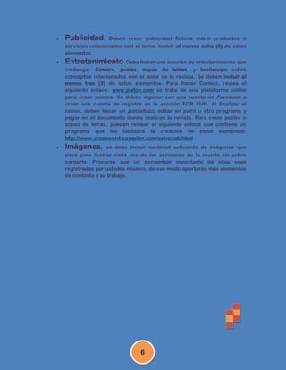    Publicidad.       Deben crear publicidad ficticia sobre productos o
    servicios relacionados con el tema. Incluir al menos ocho (8) de estos
    elementos.
   Entretenimiento. Debe haber una sección de entretenimiento que
    contenga: Comics, puzles, sopas de letras, y horóscopo sobre
    conceptos relacionados con el tema de la revista. Se deben incluir al
    menos tres (3) de estos elementos. Para hacer Comics, revisa el
    siguiente enlace: www.pixton.com se trata de una plataforma online
    para crear comics. Se deben loguear con una cuenta de Facebook o
    crear una cuenta de registro en la sección FOR FUN. Al finalizar el
    comic, deben hacer un pantallazo, editar en paint u otro programa y
    pegar en el documento donde realicen la revista. Para crear puzles o
    sopas de letras, pueden revisar el siguiente enlace que contiene un
    programa que les facilitará la creación de estos elementos:
    http://www.crossword-compiler.com/es/vocab.html
   Imágenes,        se debe incluir cantidad suficiente de imágenes que
    sirva para ilustrar cada una de las secciones de la revista sin sobre
    cargarla. Procuren que un porcentaje importante de ellas sean
    registradas por ustedes mismos, de ese modo aportarán más elementos
    de contexto a su trabajo.




                                 6
 
