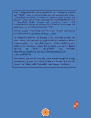 Para la diagramación de la revista no se compliquen, pueden
usar WORD, y usar las herramientas que este programa les ofrece.
Cuando hayan terminado por completo la revista deben guardar una
copia en formato PDF a través de la siguiente ruta: BOTON DE OFFICE
 GUARDAR COMO, (nombre del documento final) TIPO
(inmediatamente debajo del nombre de su archivo se despliega una
pestaña con los formatos disponibles)  PDF.

También pueden revisar el siguiente enlace que contiene un programa
de diagramación: http://www.letterpop.com/

La tipografía (estilos de letras) y sus tamaños deben ser
adecuados para permitir la legibilidad del trabajo y deben
corresponder con un determinado estilo definido por
ustedes. El siguiente enlace les ayudará a resolver dudas
acerca      de      cómo      diagramar    una      revista:
http://www.slideshare.net/tls02cv/diagramacion-de-
revistas-4260712

Recuerden que ante cualquier duda, deben dirigirse a la(s)
profesora(s) y que la comunicación por facebook fuera de
horario de clases está disponible para lo que requieran.




                                 7
 