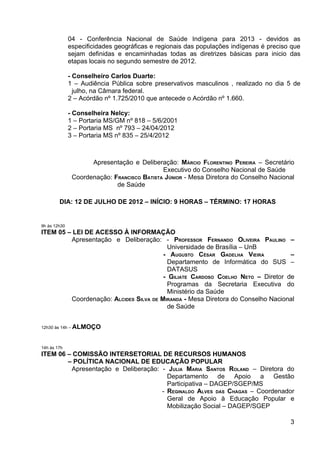 04 - Conferência Nacional de Saúde Indígena para 2013 - devidos as
              especificidades geográficas e regionais das populações indígenas é preciso que
              sejam definidas e encaminhadas todas as diretrizes básicas para inicio das
              etapas locais no segundo semestre de 2012.

              - Conselheiro Carlos Duarte:
              1 – Audiência Pública sobre preservativos masculinos , realizado no dia 5 de
                julho, na Câmara federal.
              2 – Acórdão nº 1.725/2010 que antecede o Acórdão nº 1.660.

              - Conselheira Nelcy:
              1 – Portaria MS/GM nº 818 – 5/6/2001
              2 – Portaria MS nº 793 – 24/04/2012
              3 – Portaria MS nº 835 – 25/4/2012



                     Apresentação e Deliberação: MÁRCIO FLORENTINO PEREIRA – Secretário
                                             Executivo do Conselho Nacional de Saúde
               Coordenação: FRANCISCO BATISTA JÚNIOR - Mesa Diretora do Conselho Nacional
                             de Saúde

        DIA: 12 DE JULHO DE 2012 – INÍCIO: 9 HORAS – TÉRMINO: 17 HORAS


9h às 12h30
ITEM 05 – LEI DE ACESSO À INFORMAÇÃO
         Apresentação e Deliberação: - PROFESSOR FERNANDO OLIVEIRA PAULINO –
                                         Universidade de Brasília – UnB
                                        - AUGUSTO CÉSAR GADELHA VIEIRA           –
                                         Departamento de Informática do SUS –
                                         DATASUS
                                        - GILIATE CARDOSO COELHO NETO – Diretor de
                                         Programas da Secretaria Executiva do
                                         Ministério da Saúde
         Coordenação: ALCIDES SILVA DE MIRANDA - Mesa Diretora do Conselho Nacional
                                         de Saúde


12h30 às 14h – ALMOÇO



14h às 17h
ITEM 06 – COMISSÃO INTERSETORIAL DE RECURSOS HUMANOS
        – POLÍTICA NACIONAL DE EDUCAÇÃO POPULAR
         Apresentação e Deliberação: - JULIA MARIA SANTOS ROLAND – Diretora do
                                       Departamento de Apoio a Gestão
                                       Participativa – DAGEP/SGEP/MS
                                     - REGINALDO ALVES DAS CHAGAS – Coordenador
                                       Geral de Apoio à Educação Popular e
                                       Mobilização Social – DAGEP/SGEP

                                                                                        3
 
