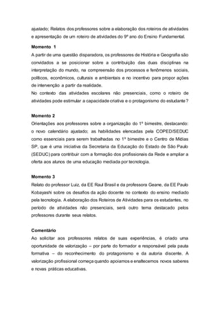 ajustado; Relatos dos professores sobre a elaboração dos roteiros de atividades
e apresentação de um roteiro de atividades do 9º ano do Ensino Fundamental.
Momento 1
A partir de uma questão disparadora, os professores de História e Geografia são
convidados a se posicionar sobre a contribuição das duas disciplinas na
interpretação do mundo, na compreensão dos processos e fenômenos sociais,
políticos, econômicos, culturais e ambientais e no incentivo para propor ações
de intervenção a partir da realidade.
No contexto das atividades escolares não presenciais, como o roteiro de
atividades pode estimular a capacidade criativa e o protagonismo do estudante?
Momento 2
Orientações aos professores sobre a organização do 1º bimestre, destacando:
o novo calendário ajustado; as habilidades elencadas pela COPED/SEDUC
como essenciais para serem trabalhadas no 1º bimestre e o Centro de Mídias
SP, que é uma iniciativa da Secretaria da Educação do Estado de São Paulo
(SEDUC) para contribuir com a formação dos profissionais da Rede e ampliar a
oferta aos alunos de uma educação mediada por tecnologia.
Momento 3
Relato do professor Luiz, da EE Raul Brasil e da professora Geane, da EE Paulo
Kobayashi sobre os desafios da ação docente no contexto do ensino mediado
pela tecnologia. A elaboração dos Roteiros de Atividades para os estudantes, no
período de atividades não presenciais, será outro tema destacado pelos
professores durante seus relatos.
Comentário
Ao solicitar aos professores relatos de suas experiências, é criado uma
oportunidade de valorização – por parte do formador e responsável pela pauta
formativa – do reconhecimento do protagonismo e da autoria discente. A
valorização profissional começa quando apoiamos e enaltecemos novos saberes
e novas práticas educativas.
 