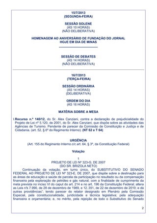 2
15/7/2013
(SEGUNDA-FEIRA)
SESSÃO SOLENE
(ÀS 10 HORAS)
(NÃO DELIBERATIVA)
HOMENAGEM AO ANIVERSÁRIO DE FUNDAÇÃO DO JORNAL
HOJE EM DIA DE MINAS
______________________
SESSÃO DE DEBATES
(ÀS 14 HORAS)
(NÃO DELIBERATIVA)
16/7/2013
(TERÇA-FEIRA)
SESSÃO ORDINÁRIA
(ÀS 14 HORAS)
(DELIBERATIVA)
ORDEM DO DIA
(ÀS 16 HORAS)
MATÉRIA SOBRE A MESA
I.Recurso n.º 140/12, do Sr. Alex Canziani, contra a declaração de prejudicialidade do
Projeto de Lei nº 5.120, de 2001, do Sr. Alex Canziani, que dispõe sobre as atividades das
Agências de Turismo. Pendente de parecer da Comissão de Constituição e Justiça e de
Cidadania. (art. 52, § 6º do Regimento Interno). (NT 62 e T 64)
URGÊNCIA
(Art. 155 do Regimento Interno c/c art. 64, § 3º, da Constituição Federal)
Votação
1
PROJETO DE LEI Nº 323-G, DE 2007
(DO SR. BRIZOLA NETO)
Continuação da votação, em turno único, do SUBSTITUTIVO DO SENADO
FEDERAL AO PROJETO DE LEI Nº 323-E, DE 2007, que dispõe sobre a destinação para
as áreas de educação e saúde de parcela da participação no resultado ou da compensação
financeira pela exploração de petróleo e gás natural, com a finalidade de cumprimento da
meta prevista no inciso VI do caput do art. 214 e no art. 196 da Constituição Federal; altera
as Leis n°s 7.990, de 28 de dezembro de 1989, e 12. 351, de 22 de dezembro de 2010; e dá
outras providências”; tendo parecer do relator designado em Plenário pela Comissão
Especial, pela constitucionalidade, juridicidade e técnica legislativa; pela adequação
financeira e orçamentária; e, no mérito, pela rejeição de todo o Substitutivo do Senado
 