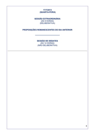 6
17/7/2013
(QUARTA-FEIRA)
SESSÃO EXTRAORDINÁRIA
(ÀS 9 HORAS)
(DELIBERATIVA)
PROPOSIÇÕES REMANESCENTES DO DIA ANTERIOR
_______________________
SESSÃO DE DEBATES
(ÀS 14 HORAS)
(NÃO DELIBERATIVA)
 