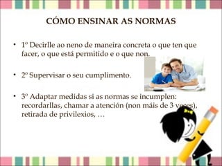 CÓMO ENSINAR AS NORMAS
• 1º Decirlle ao neno de maneira concreta o que ten que
facer, o que está permitido e o que non.
• 2º Supervisar o seu cumplimento.
• 3º Adaptar medidas si as normas se incumplen:
recordarllas, chamar a atención (non máis de 3 veces),
retirada de privilexios, …

 