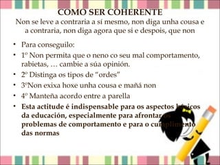 COMO SER COHERENTE

Non se leve a contraria a sí mesmo, non diga unha cousa e
a contraria, non diga agora que si e despois, que non
• Para conseguilo:
• 1º Non permita que o neno co seu mal comportamento,
rabietas, … cambie a súa opinión.
• 2º Distinga os tipos de “ordes”
• 3ºNon exixa hoxe unha cousa e mañá non
• 4º Manteña acordo entre a parella
• Esta actitude é indispensable para os aspectos básicos
da educación, especialmente para afrontar os
problemas de comportamento e para o cumplimento
das normas

 