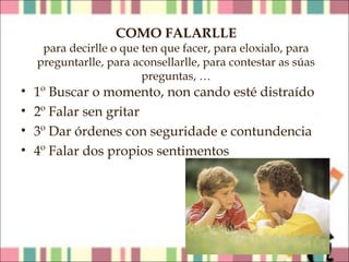 COMO FALARLLE

para decirlle o que ten que facer, para eloxialo, para
preguntarlle, para aconsellarlle, para contestar as súas
preguntas, …

•
•
•
•

1º Buscar o momento, non cando esté distraído
2º Falar sen gritar
3º Dar órdenes con seguridade e contundencia
4º Falar dos propios sentimentos

 