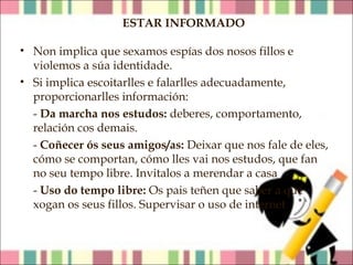 ESTAR INFORMADO
• Non implica que sexamos espías dos nosos fillos e
violemos a súa identidade.
• Si implica escoitarlles e falarlles adecuadamente,
proporcionarlles información:
- Da marcha nos estudos: deberes, comportamento,
relación cos demais.
- Coñecer ós seus amigos/as: Deixar que nos fale de eles,
cómo se comportan, cómo lles vai nos estudos, que fan
no seu tempo libre. Invitalos a merendar a casa
- Uso do tempo libre: Os pais teñen que saber a qué
xogan os seus fillos. Supervisar o uso de internet

 