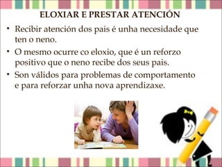 ELOXIAR E PRESTAR ATENCIÓN
• Recibir atención dos pais é unha necesidade que
ten o neno.
• O mesmo ocurre co eloxio, que é un reforzo
positivo que o neno recibe dos seus pais.
• Son válidos para problemas de comportamento
e para reforzar unha nova aprendizaxe.

 