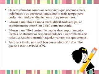 • Os seres humáns somos os seres vivos que nacemos máis
indefensos e os que necesitamos moito máis tempo para
poder vivir independientemente dos proxenitores.
• Educar a un fillo/a é unha tarefa difícil, todos os pais o
experimentan; pero é tan difícil como necesaria.
• Educar a un fillo é ensinarlle pautas de comportamento,
formas de afrontar as responsabilidades e os problemas de
cada día, tamén transmitir aqueles valores nos que cremos.
• Ante esta tarefa, non está ben que a educación dos fillos
quede á IMPROVISACIÓN.

 