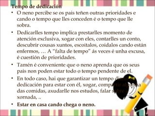 Tempo de dedicación
• O neno percibe se os pais teñen outras prioridades e
cando o tempo que lles conceden é o tempo que lle
sobra.
• Dedicarlles tempo implica prestarlles momento de
atención exclusiva, xogar con eles, contarlles un conto,
descubrir cousas xuntos, escoitalos, coidalos cando están
enfermos, … A “falta de tempo” ás veces é unha excusa,
é cuestión de prioridades.
• Tamén é conveniente que o neno aprenda que os seus
pais non poden estar todo o tempo pendente de el.
• En todo caso, hai que garantizar un tempo diario de
dedicación para estar con él, xogar, compartir algunha
das comidas, axudarlle nos estudos, falar sobre a
xornada, ..
• Estar en casa cando chega o neno.

 