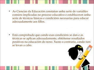 • As Ciencias da Educación constatan unha serie de variables
comúns implicadas no proceso educativo e estableceron unha
serie de técnicas básicas e condicións necesarias para educar
adecuadamente aos fillos.

• Está comprobado que cando esas condicións se dan e as
técnicas se aplican adecuadamente, obtéñense resultados
positivos na educación do neno. Xusto o contrario, cando non
se levan a cabo.

 