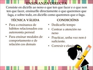ENSINANZA DIRECTA

Consiste en dicirlle ao neno o que ten que facer e o que non
ten que facer, ensinarlle directamente o que queremos que
faga, e sobre todo, en dicirlle como queremos que o faga.
TÉCNICA VÁLIDA
• Para a ensinanza de
hábitos relacionados coa
autonomía persoal
• Para ensinar modales de
comportamento e de
relación cos demais

CONDICIÓNS
• Dedicarlle tempo
• Centrar a atención no
neno
• Practicar, unha vez non é
suficiente.
• Correxir e eloxiar*

 