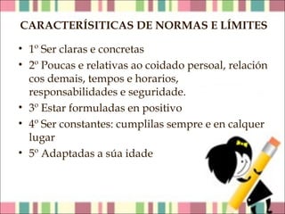 CARACTERÍSITICAS DE NORMAS E LÍMITES
• 1º Ser claras e concretas
• 2º Poucas e relativas ao coidado persoal, relación
cos demais, tempos e horarios,
responsabilidades e seguridade.
• 3º Estar formuladas en positivo
• 4º Ser constantes: cumplilas sempre e en calquer
lugar
• 5º Adaptadas a súa idade

 