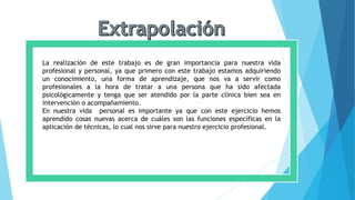 La realización de este trabajo es de gran importancia para nuestra vida
profesional y personal, ya que primero con este trabajo estamos adquiriendo
un conocimiento, una forma de aprendizaje, que nos va a servir como
profesionales a la hora de tratar a una persona que ha sido afectada
psicológicamente y tenga que ser atendido por la parte clínica bien sea en
intervención o acompañamiento.
En nuestra vida personal es importante ya que con este ejercicio hemos
aprendido cosas nuevas acerca de cuáles son las funciones específicas en la
aplicación de técnicas, lo cual nos sirve para nuestro ejercicio profesional.
 