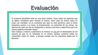 El presente portafolio está en muy buen estado, tiene todos los aspectos que
se deben considerar para realizar el mismo, tiene todo los temas vistos en
clase con claridad, no es excelente por que no está perfecto, pero si tiene
bastantes puntos a su favor, la presentación, el contenido de los temas, los
aportes de cada uno de los integrantes y temas concretos y específicos para así
mismo poderlo entender mejor.
Este trabajo a manera cuantitativa se merece un 4.6 por el desempeño de los
autores ya que se ve reflejado en el mismo, porque contiene todos los
contenidos vistos en clases y porque cumple con los requisitos dados por la
docente.
 