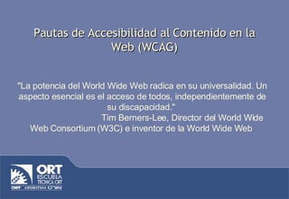 Pautas de Accesibilidad al Contenido en la Web (WCAG) &quot;La potencia del World Wide Web radica en su universalidad. Un aspecto esencial es el acceso de todos, independientemente de su discapacidad.&quot;   Tim Berners-Lee, Director del World Wide Web Consortium (W3C) e inventor de la World Wide Web  