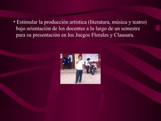 Estimular la producción artística (literatura, música y teatro) bajo orientación de los docentes a lo largo de un semestre  para su presentación en los Juegos Florales y Clausura.  