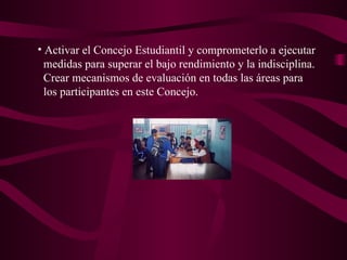 Activar el Concejo Estudiantil y comprometerlo a ejecutar  medidas para superar el bajo rendimiento y la indisciplina.  Crear mecanismos de evaluación en todas las áreas para  los participantes en este Concejo. 