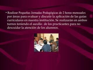 Realizar Pequeñas Jornadas Pedagógicas de 2 horas mensuales por áreas  para evaluar y discutir la aplicación de las guías  curriculares   en nuestra institución. Se realizarán en ambos  turnos teniendo el auxilio  de los practicantes  para no  descuidar la atención de los alumnos .  