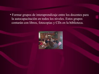 Formar grupos de interaprendizaje entre los docentes para la autocapacitación en todos los niveles. Estos grupos contarán con libros, fotocopias y CDs en la biblioteca.  