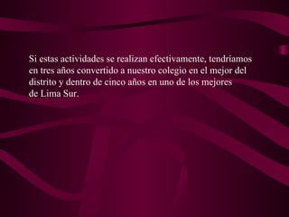 Si estas actividades se realizan efectivamente, tendríamos en tres años convertido a nuestro colegio en el mejor del distrito y dentro de cinco años en uno de los mejores de Lima Sur. 