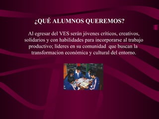¿QUÉ ALUMNOS QUEREMOS? Al egresar del VES serán jóvenes críticos, creativos, solidarios y con habilidades para incorporarse al trabajo productivo; líderes en su comunidad  que buscan la  transformacion económica y cultural del entorno. 