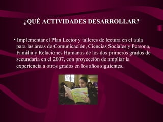 ¿QUÉ ACTIVIDADES DESARROLLAR? Implementar el Plan Lector y talleres de lectura en el aula  para las áreas de Comunicación, Ciencias Sociales y Persona, Familia y Relaciones Humanas de los dos primeros grados de secundaria en el 2007, con proyección de ampliar la experiencia a otros grados en los años siguientes.  