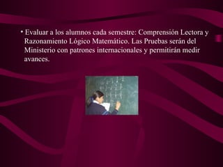 Evaluar a los alumnos cada semestre: Comprensión Lectora y Razonamiento Lógico Matemático. Las Pruebas serán del  Ministerio con patrones internacionales y permitirán medir  avances. 