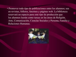 Promover todo tipo de publicaciones entre los alumnos; sea en revistas, folletos, fanzines y páginas web. La biblioteca  reservará un espacio para este tipo de producción que los alumnos leerán como tareas en las áreas de Religión,  Arte, Comunicación, Ciencias Sociales y Persona, Familia y  Relaciones Humanas. 