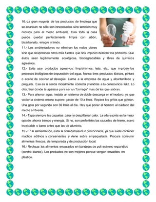 10.-La gran mayoría de los productos de limpieza que
se anuncian no sólo son innecesarios sino también muy
nocivos para el medio ambiente. Casi toda la casa
puede quedar perfectamente limpia con jabón,
bicarbonato, vinagre y limón.
11.- Los ambientadores no eliminan los malos olores
sino que desprenden otros más fuertes que nos impiden detectar los primeros. Que
éstos sean legítimamente ecológicos, biodegradables y libres de químicos
agresivos.
12.- Evita usar productos agresivos: limpiahornos, lejía, etc., que impiden los
procesos biológicos de depuración del agua. Nunca tires productos tóxicos, pintura
o aceite de cocinar al desagüe. Llama a la empresa de agua y alcantarillado y
pregunta. Esa es la salida moralmente correcta y tendrás a tu consciencia feliz. Lo
otro, tirar donde te apetece para ser un “borrego” mas de los que sobran.
13.- Para ahorrar agua, instala un sistema de doble descarga en el inodoro, ya que
vaciar la cisterna entera supone gastar de 10 a litros. Repara los grifos que gotean.
Una gota por segundo son 30 litros al día. Hay que poner el hombro al cuidado del
medio ambiente.
14.- Tapa siempre las cazuelas para no despilfarrar calor. La olla exprés es la mejor
opción: ahorra tiempo y energía. Si no, son preferibles las cazuelas de hierro, acero
inoxidable o barro antes que las de aluminio.
15.- En la alimentación, evita la comidabasura o precocinada, ya que suele contener
muchos aditivos y conservantes y viene sobre empaquetada. Procura consumir
alimentos frescos, de temporada y de producción local.
16.- Rechaza los alimentos envasados en bandejas de poli estireno expandido
(corcho blanco). Los productos no son mejores porque vengan envueltos en
plástico.
 