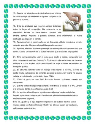 17.- Guarda los alimentos en la clásica fiambrera o tarros
de cristal en lugar de envolverlos o taparlos con película de
plástico o aluminio.
18.- Evita los productos que recorren grandes distancias
antes de llegar al consumidor. Da preferencia a las
alternativas locales. No tiene sentido consumir miel
chilena, cerveza mejicana o galletas danesas. Solo incrementas la huella
ecológica que dejas en el planeta.
19.- Aprovecha bien el papel: úsalo por las dos caras, utilízalo reciclado y envíalo
después a reciclar. Rechaza el papel blanqueado con cloro.
20.- Apúntate a la Lista Robinson para dejar de recibir publicidad personalizada por
correo. Coloca un distintivo en tu buzón indicando que no quieres propaganda.
21.- Si te es imprescindible usar el coche para acudir al trabajo, compártelo con
otros compañeros o vecinos (“carpool“). En el tiempo o las vacaciones, no recurras
siempre al coche, explora otras posibilidades de viajar o hacer excursiones en
transporte público.
22.- Es absurdo pretender estar en manga corta durante el invierno, a costa de
gastar mucha calefacción. Es preferible ponerse un jersey. En verano no abuses
del aire acondicionado, que también libera CFCs.
23.- Evita los productos con PVC. Producen furanos y dioxinas cuando son
incinerados.
24.- Si te ha caducado algún medicamento, no lo tires a la basura ni al WC. Llévalo
a la farmacia, donde deben hacerse cargo de él.
25.- No agobies a los niños con juguetes complejos que requieren baterías.
Déjales jugar con su imaginación. Es más sano y hasta les favorecerás con un
mejor desarrollo cognitivo.
Evita los juguetes y la ropa deportiva importados del sudeste asiático ya que
muchas veces son fruto del trabajo infantil y las fábricas suelen ser insalubres,
peligrosas y contaminantes.
 