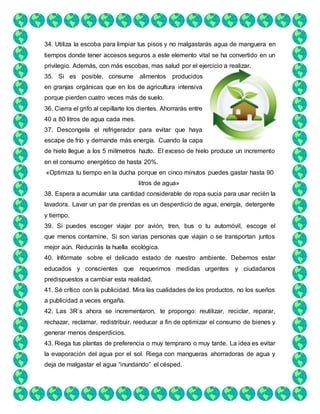 34. Utiliza la escoba para limpiar tus pisos y no malgastarás agua de manguera en
tiempos donde tener accesos seguros a este elemento vital se ha convertido en un
privilegio. Además, con más escobas, mas salud por el ejercicio a realizar.
35. Si es posible, consume alimentos producidos
en granjas orgánicas que en los de agricultura intensiva
porque pierden cuatro veces más de suelo.
36. Cierra el grifo al cepillarte los dientes. Ahorrarás entre
40 a 80 litros de agua cada mes.
37. Descongela el refrigerador para evitar que haya
escape de frío y demande más energía. Cuando la capa
de hielo llegue a los 5 milímetros hazlo. El exceso de hielo produce un incremento
en el consumo energético de hasta 20%.
«Optimiza tu tiempo en la ducha porque en cinco minutos puedes gastar hasta 90
litros de agua»
38. Espera a acumular una cantidad considerable de ropa sucia para usar recién la
lavadora. Lavar un par de prendas es un desperdicio de agua, energía, detergente
y tiempo.
39. Si puedes escoger viajar por avión, tren, bus o tu automóvil, escoge el
que menos contamine, Si son varias personas que viajan o se transportan juntos
mejor aún. Reducirás la huella ecológica.
40. Infórmate sobre el delicado estado de nuestro ambiente. Debemos estar
educados y conscientes que requerimos medidas urgentes y ciudadanos
predispuestos a cambiar esta realidad.
41. Sé crítico con la publicidad. Mira las cualidades de los productos, no los sueños
a publicidad a veces engaña.
42. Las 3R´s ahora se incrementaron, te propongo: reutilizar, reciclar, reparar,
rechazar, reclamar, redistribuir, reeducar a fin de optimizar el consumo de bienes y
generar menos desperdicios.
43. Riega tus plantas de preferencia o muy temprano o muy tarde. La idea es evitar
la evaporación del agua por el sol. Riega con mangueras ahorradoras de agua y
deja de malgastar el agua “inundando” el césped.
 