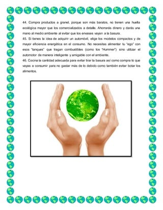 44. Compra productos a granel, porque son más baratos, no tienen una huella
ecológica mayor que los comercializados a detalle. Ahorrarás dinero y darás una
mano al medio ambiente al evitar que los envases vayan a la basura.
45. Si tienes la idea de adquirir un automóvil, elige los modelos compactos y de
mayor eficiencia energética en el consumo. No necesitas alimentar tu “ego” con
esos “tanques” que tragan combustibles (como los “Hummer”) sino utilizar el
automotor de manera inteligente y amigable con el ambiente.
46. Cocina la cantidad adecuada para evitar tirar la basura así como compra lo que
vayas a consumir para no gastar más de lo debido como también evitar botar los
alimentos.
 