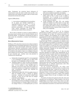 110                                ROMINA IZZEDIN BOUQUET Y ALEJANDRO PACHAJOA LONDOÑO




niños. Finalmente, las creencias hacen referencia al                   manera sistemática y se empieza a considerar al
conocimiento acerca de cómo se debe criar un niño, a las               niño como un adulto en miniatura, incompleto.
explicaciones que brindan los padres sobre la forma como               Socialización (Siglo XIX- mediados del XX): los
encausan las acciones de sus hijos.                                    padres guían al hijo, la meta es que se adapte y
                                                                       socializarlo. En el período de la revolución
Aguirre (2000) afirma:                                                 industrial el niño es estimado mano de obra barata,
                                                                       un bien al que se lo explota.
        (...) son certezas compartidas por los miembros                Ayuda (mediados del siglo XX): este modelo
        de un grupo, que brindan fundamento y                          implica la empatía con el hijo quien es el que sabe
        seguridad al proceso de crianza”. “(...) en las                mejor que el padre cuáles son sus necesidades. No
        creencias confluyen tanto conocimientos                        hay castigos para educar ni físicos ni psicológicos,
        prácticos acumulados a lo largo del tiempo,                    hay dialogo frecuente, responsividad, se juega con el
        como valores expresados en escalas que                         niño y se lo comprende.
        priorizan unos valores frente a otros (p.7).
                                                                    Según Alzate (2003) a través de las distintas
    Por lo tanto al abordar la crianza es imprescindible no     generaciones los padres comienzan a conocer y satisfacer
desconocer que la misma está en estrecha relación con el        las necesidades de sus hijos. En culturas ancestrales los
desarrollo infantil, las diferentes concepciones de niño, la    primeros cuidados eran brindados por la madre aunque
clase social, las costumbres y normas socio-históricas y        generalmente los niños se alimentaban con nodrizas (Ariès,
culturales.                                                     1973). Posteriormente el padre contribuía con la educación.
                                                                    Específicamente, en el Nuevo Reino de Granada, hacia
Breve Historia de la Crianza                                    finales del siglo XVIII se consideraba a la infancia como
                                                                una fase imperfecta de la adultez la cual debía ser corregida
DeMause (1991) describe la historia de la infancia desde la     por el adulto responsable. El cuidado de los niños pequeños
antigüedad hasta la actualidad siguiendo la evolución de los    recaía en la nodriza o el ama de cría es decir en personas
modelos de crianza denominados infanticidio, abandono,          ajenas a la familia ya que las madres de los pequeños o bien
ambivalencia, intrusión, socialización y ayuda. Este autor      estaban demasiado ocupadas en las tareas del hogar o
plantea que existe una transformación progresiva positiva       evadían la crianza de sus hijos.
en la relación entre padres e hijos y no comparte la idea de        Los niños cuando alcanzaban los 12 años de edad
que la infancia sea un período evolutivo de felicidad plena     devenían aprendices de algún oficio dependiendo de un
ya que encuentra que muchas veces está presente la              patrón que los tenía a su cargo y desde ese momento perdían
violencia en la vida del niño.                                  el mote de párvulos. Otros niños eran abandonados en
                                                                hospicios a causa de la pobreza o por ser hijos ilegítimos
        Infanticidio (Antigüedad-siglo IV): en la antigüedad    asumiendo el Estado su tutela. Muchos niños morían antes
        y en la mitología, los padres que no saben cómo         de los cinco años de edad y los que sobrevivían eran
        proseguir con el cuidado de sus hijos los matan.        separados del ámbito familiar lo que favorecía que las
        Abandono (siglos IV-XIII): los niños son internados     interacciones entre ellos y sus padres fueran insuficientes o
        en monasterios o conventos, se los entrega al ama de    directamente que no hubieran interacciones entre ellos
        cría, se los confiere a otras familias para su          durante las primeras etapas de su vida.
        adopción, se los envía a otras casas como criado o se       En los sectores marginados, los niños eran
        les permite quedarse en el hogar pero cualquiera de     amamantados durante los 3 primeros años y la madre era la
        estas circunstancias implica una situación de           única responsable del niño. A partir de los 4 hasta los 25
        abandono afectivo.                                      años la crianza la tomaba el padre el cual estaba obligado a
        Ambivalencia (siglo XIV-XVI) los padres tienen el       alimentar al niño o al joven, vestirlo y brindarle un techo
        deber de moldear al hijo y utilizan en algunas          donde vivir a cambio de sumisión y respeto. Éste también
        ocasiones manuales de instrucción infantil para         impartía castigos físicos (lo que se aceptaba como algo
        educarlo. Se hace uso de todo tipo de castigos          natural).
        corporales y psicológicos.                                  En cuanto a los hijos de la gente de clase alta, éstos eran
        Intrusión (Siglo XVIII): los padres tienen más          educados por los domésticos. Siglos después a raíz de las
        proximidad con su hijo sin embargo no juegan con él     problemáticas con relación a la crianza vistas en el siglo
        sino que dominan su voluntad. Siguen recurriendo a      XVIII, publicaciones sobre crianza y educación empiezan a
        los castigos físicos y a la disciplina pero ya no de    dar la importancia necesaria a la conservación de los hijos


* rizzedinb@libertadores.edu.co
** apachajoal@libertadores.edu.co                                                                             ISSN: 1729 - 4827
LIBERABIT: Lima (Perú) 15(2): 109-115 ,2009
 