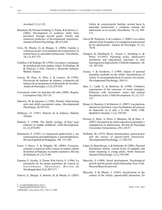 114                                ROMINA IZZEDIN BOUQUET Y ALEJANDRO PACHAJOA LONDOÑO




      Juventud, 5, (1), 1-22.                                        Estilos de comunicación familiar, actitud hacia la
                                                                     autoridad institucional y conducta violenta del
Burchinal, M, Peisner-Feinberg, E, Pianta, R & Howes, C.             adolescente en la escuela. Psicothema, 19, (1), 108-
     (2002). Development of academic skills from                     113.
     preschool through second grade: Family and
     classroom predictors of developmental trajectories.        García M, Pelegrina, S, & Lendínez, J. (2002). Los estilos
     Journal of School Psychology, 40, 415-436.                      educativos de los padres y la competencia psicosocial
                                                                     de los adolescentes. Anuario de Psicología, 33, (1),
Cava, M, Musitu, G, & Murgui, S. (2006). Familia y                   79-95.
     violencia escolar: el rol mediador de la autoestima y la
     actitud hacia la autoridad institucional. Psicothema,      Glasgow, K, Dornbusch, S, Troyer, L, Steinberg, L, &
     18, ( 3), 367-373.                                              Ritter, P.(1997). Parenting styles, adolescent's
                                                                     attribution and educational outcomes in nine
Ceballos, E & Rodrigo, M. (1998). Las metas y estrategias            heterogeneous high schools. Child Development, 68,
     de socialización entre padres e hijos. En Rodrigo, M            (3), .507-529.
     & Palacios, J (Ed). Familia y desarrollo humano,
     Madrid: Alianza.                                           Grusec, J. & Goodnow, J. (1994). Impact of parental
                                                                     discipline methods on the child's internalization of
Cerezo, M, Pons, G, Dolz, L & Cantero, M (1999).                     values: A reconceptualization of current view points.
     Prevención de maltrato de infantes: evaluación del              Developmental Psychology, 30,4-19.
     impacto de un programa en el desarrollo de los niños.
     Anales de Psicología, 15 (2), 239-250.                     Hart, C., Ladd, G, & Burleson, B. (1990). Children's
                                                                     expectations of the outcomes of social strategies:
Convención sobre los derechos del niño (2009). Bogotá:               Relations with sociometric status and materal
    Litoimpreso Ltda, 103-118.                                       disciplinary styles. Child Development, 61, (1), 127-
                                                                     137.
Dekowic, M. & Janssens, J. (1992). Parents' child-rearing
    style and child's sociometric status. Developmental         Henao, G, Ramirez, C & Ramirez, L. (2007). Las prácticas
    Psychology, 28, 925-932.                                        educativas familiares como facilitadoras del proceso
                                                                    de desarrollo en el niño y la niña. AGO. USB.
DeMause, Ll. (1991) Historia de la Infancia. Madrid,                Medellín-Colombia, 7, (2), 199-385.
    Alianza.
                                                                Herrera, E, Brito, A, Pérez, J, Martínez, M, & Díaz, A.
Dishion, T. (1990). The family ecology of boys' peer                 (2001). Percepción de estilos educativos parentales e
     relations in middle childhood. Child Development,               inadaptación en adolescentes. Revista de Psicología
     61, (3), 874-892.                                               Universitas Tarraconensis, 23(1), 44-57.

Doménech, E. (1993). La interacción padres-hijos y sus          Hoffman, M. (1975). Moral internalization, parent power
    consecuencias psicopatológicas y psicoterapéuticas.              and the nature of parent-child interaction.
    Revista Española de Pedagogía, 196, 531-549.                     Developmental Psychology, 11, 228-239.

Eraso, J, Bravo, Y & Delgado, M. (2006). Creencias,             López, N, Bonenberger, J, & Schneider, H. (2001). Parental
     actitudes y prácticas sobre crianza en madres cabeza            disciplinary history, current levels of empathy and
     de familia en Popayán: un estudio cualitativo. Revista          moral reasoning in young adults. North American
     de Pediatría, 41, (3), 23-40.                                   Journal of Psychology, 3, (1), 193-204.

Espaina, E, Ayerbe, A, Pumar, B & García, E. (1996). La         Maccoby, E (1980). Social development: Psychological
     percepción de las pautas parentales de crianza en              growth and the parent-child relationship. New York:
     toxicómanos. Adicciones: Revista de                            Harcout Brace Jovanovich.
     Socidrogalcohol, 8 (2), 203-217.
                                                                Maccoby, E & Martin, J. (1983). Socialization in the
Estévez, E, Murgui, S, Moreno, D, & Musitu, G. (2007)               context of the family: parent-child interaction. En


* rizzedinb@libertadores.edu.co
** apachajoal@libertadores.edu.co                                                                          ISSN: 1729 - 4827
LIBERABIT: Lima (Perú) 15(2): 109-115 ,2009
 