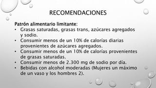 RECOMENDACIONES
Patrón alimentario limitante:
• Grasas saturadas, grasas trans, azúcares agregados
y sodio.
• Consumir menos de un 10% de calorías diarias
provenientes de azúcares agregados.
• Consumir menos de un 10% de calorías provenientes
de grasas saturadas.
• Consumir menos de 2.300 mg de sodio por día.
• Bebidas con alcohol moderadas (Mujeres un máximo
de un vaso y los hombres 2).
 