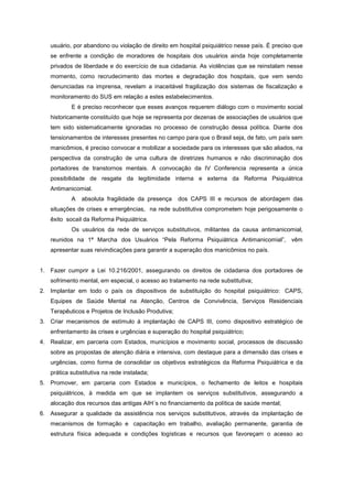 usuário, por abandono ou violação de direito em hospital psiquiátrico nesse país. É preciso que
   se enfrente a condição de moradores de hospitais dos usuários ainda hoje completamente
   privados de liberdade e do exercício de sua cidadania. As violências que se reinstalam nesse
   momento, como recrudecimento das mortes e degradação dos hospitais, que vem sendo
   denunciadas na imprensa, revelam a inaceitável fragilização dos sistemas de fiscalização e
   monitoramento do SUS em relação a estes estabelecimentos.
           E é preciso reconhecer que esses avanços requerem diálogo com o movimento social
   historicamente constituído que hoje se representa por dezenas de associações de usuários que
   tem sido sistematicamente ignoradas no processo de construção dessa política. Diante dos
   tensionamentos de interesses presentes no campo para que o Brasil seja, de fato, um país sem
   manicômios, é preciso convocar e mobilizar a sociedade para os interesses que são aliados, na
   perspectiva da construção de uma cultura de diretrizes humanos e não discriminação dos
   portadores de transtornos mentais. A convocação da IV Conferencia representa a única
   possibilidade de resgate da legitimidade interna e externa da Reforma Psiquiátrica
   Antimanicomial.
           A   absoluta fragilidade da presença     dos CAPS III e recursos de abordagem das
   situações de crises e emergências, na rede substitutiva comprometem hoje perigosamente o
   êxito socail da Reforma Psiquiátrica.
           Os usuários da rede de serviços substitutivos, militantes da causa antimanicomial,
   reunidos na 1ª Marcha dos Usuários “Pela Reforma Psiquiátrica Antimanicomial”, vêm
   apresentar suas reivindicações para garantir a superação dos manicômios no país.


1. Fazer cumprir a Lei 10.216/2001, assegurando os direitos de cidadania dos portadores de
   sofrimento mental, em especial, o acesso ao tratamento na rede substitutiva;
2. Implantar em todo o país os dispositivos de substituição do hospital psiquiátrico: CAPS,
   Equipes de Saúde Mental na Atenção, Centros de Convivência, Serviços Residenciais
   Terapêuticos e Projetos de Inclusão Produtiva;
3. Criar mecanismos de estímulo à implantação de CAPS III, como dispositivo estratégico de
   enfrentamento às crises e urgências e superação do hospital psiquiátrico;
4. Realizar, em parceria com Estados, municípios e movimento social, processos de discussão
   sobre as propostas de atenção diária e intensiva, com destaque para a dimensão das crises e
   urgências, como forma de consolidar os objetivos estratégicos da Reforma Psiquiátrica e da
   prática substitutiva na rede instalada;
5. Promover, em parceria com Estados e municípios, o fechamento de leitos e hospitais
   psiquiátricos, à medida em que se implantem os serviços substitutivos, assegurando a
   alocação dos recursos das antigas AIH´s no financiamento da política de saúde mental;
6. Assegurar a qualidade da assistência nos serviços substitutivos, através da implantação de
   mecanismos de formação e capacitação em trabalho, avaliação permanente, garantia de
   estrutura física adequada e condições logísticas e recursos que favoreçam o acesso ao
 