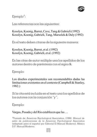 Ejemplo :
Las referencias son las siguientes:
Kosslyn,Koenig,Barret,Cave,Tang&Gabrieli(1992)
Kosslyn,Koenig,Gabrieli,Tang,Marsolek&Daly(1992)
En el texto deben citarse de la siguiente manera:
Kosslyn,Koenig,Barret,etal.(1992)
Kosslyn,Koenig,Gabrieli,etal.(1992)
En las citas de autor múltiple una los apellidos de los
autores dentro de paréntesis con el signo &.
Ejemplo:
Los diseños experimentales son recomendables dadas las
limitaciones existentes en el contexto (Campbell & Stanley,
1982.)
Si la cita está incluida en el texto una los apellidos de
los autores con la conjunción “y”.
Ejemplo:
Vargas,PosadaydelRíoestablecenquelas…
4
Tomado de: American Psychological Association. (1998) Manual de
estilo de publicaciones de la American Psychological Association
(adaptado para el español por Editorial El Manual Moderno). México
D.F: Manual Moderno.
4
9
 