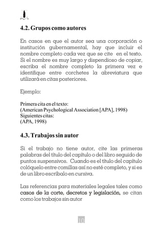 4.2. Grupos como autores
En casos en que el autor sea una corporación o
institución gubernamental, hay que incluir el
nombre completo cada vez que se cite en el texto.
Si el nombre es muy largo y dispendioso de copiar,
escriba el nombre completo la primera vez e
identifique entre corchetes la abreviatura que
utilizará en citas posteriores.
Ejemplo:
Primeracitaeneltexto:
(AmericanPsychologicalAssociation[APA],1998)
Siguientescitas:
(APA,1998)
4.3.Trabajossinautor
Si el trabajo no tiene autor, cite las primeras
palabras del título del capítulo o del libro seguido de
puntos suspensivos. Cuando es el título del capítulo
colóquelo entre comillas así no esté completo, y si es
de un libro escríbalo en cursiva.
Las referencias para materiales legales tales como
casos de la corte, decretos y legislación, se citan
como los trabajos sin autor
casos de la corte, decretos y legislación,
10
 