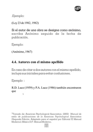 .Ejemplo:
(Ley23de1982,1982)
Si el autor de una obra se designa como anónimo,
escriba Anónimo seguido de la fecha de
publicación.
Ejemplo:
(Anónimo,1967)
4.4. Autores con el mismo apellido
En caso de citar a dos autores con el mismo apellido,
incluya sus iniciales para evitar confusiones.
Ejemplo :
R.D. Luce (1959) y P.A. Luce (1986) también encontraron
que
Si el autor de una obra se designa como anónimo,
5
5Tomado de: American Psychological Association. (2002) Manual de
estilo de publicaciones de la American Psychological Association
(Segunda Edición. Adaptado para el español por Editorial El Manual
Moderno). México D.F: Manual Moderno.
11
 