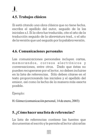 4.5. Trabajos clásicos
Si está citando una obra clásica que no tiene fecha,
escriba el apellido del autor, seguido de la las
iniciales s.f. Si la obra fue traducida, cite el año de la
traducción seguido de la abreviatura trad., o el año
de la versión que usó seguido por la palabra versión.
4.6. Comunicaciones personales
Las comunicaciones personales incluyen cartas,
m e m o r a n d o s , c o r r e o s e l e c t r ó n i c o s y
conversaciones, entre otros. Dado que éstas no
pueden recuperarse por el lector, no deben incluirse
en la lista de referencias. Sólo deben citarse en el
texto proporcionando las iniciales y el apellido del
emisor, así como la fecha de la manera más exacta
posible.
Ejemplo:
H. Gómez (comunicación personal, 14 de enero, 2003)
5. ¿Cómo hacer una lista de referencias?
La lista de referencias contiene las fuentes que
documentan el escrito y le permite al lector ubicarlas
12
 